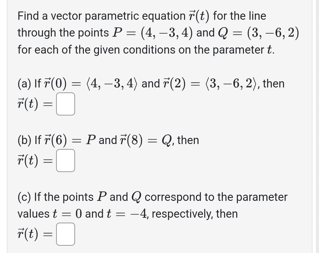 Find a vector parametric equation r(t) for the line
through the points P = (4, −3, 4) and Q = (3, −6, 2)
for each of the given conditions on the parameter t.
(a) If 7(0) = (4, −3, 4) and 7(2) = (3, −6, 2), then
r(t) =
(b) If 7(6) = P and 7(8) = Q, then
r(t) =
=
(c) If the points P and Q correspond to the parameter
values t = 0 and t = -4, respectively, then
F(t) =