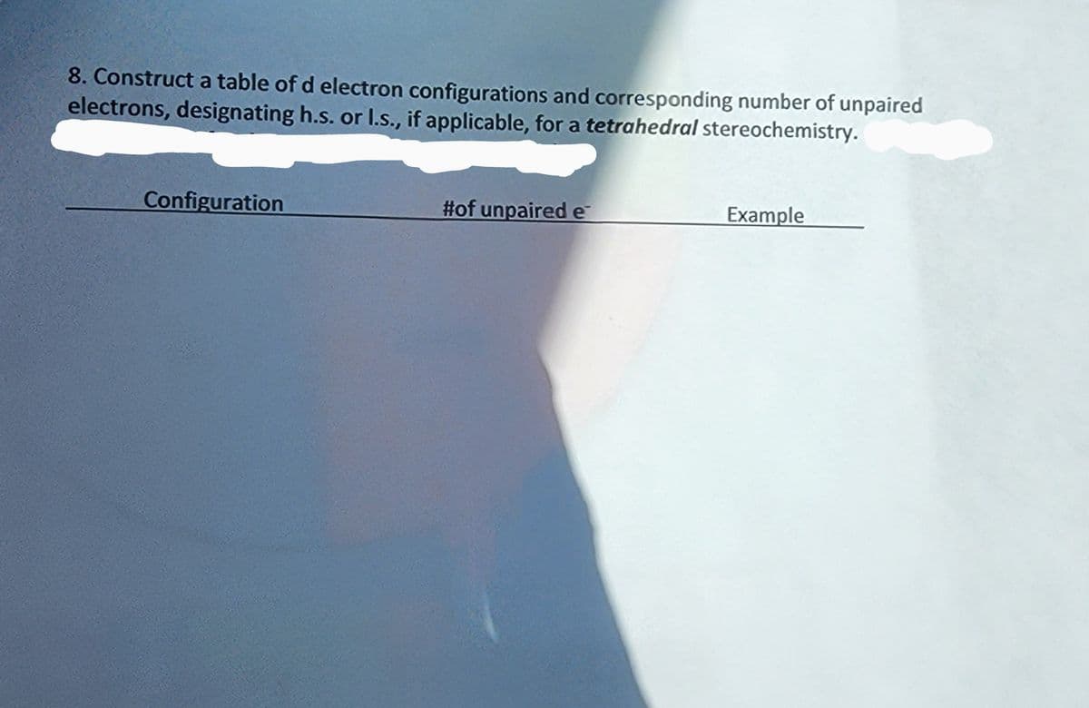 8. Construct a table of d electron configurations and corresponding number of unpaired
electrons, designating h.s. or I.s., if applicable, for a tetrahedral stereochemistry.
Configuration
#of unpaired e
Example