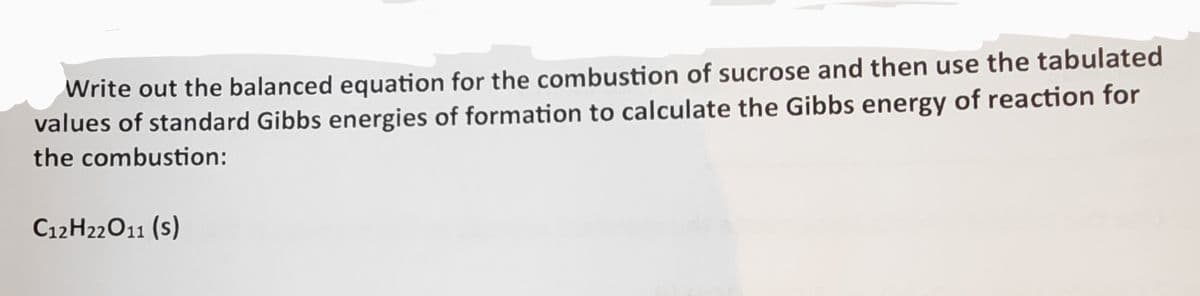 Write out the balanced equation for the combustion of sucrose and then use the tabulated
values of standard Gibbs energies of formation to calculate the Gibbs energy of reaction for
the combustion:
C12H22O11 (S)