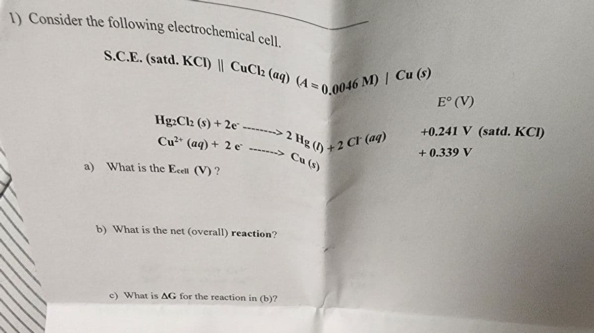 1) Consider the following electrochemical cell.
S.C.E. (satd. KCI) || CuCl2 (aq) (A=0.0046 M) / Cu (s)
Hg2Cl2 (s) + 2e --------> 2 Hg() +2 Cl(aq)
Cu²+ (aq) + 2 e-------
-> Cu (s)
a) What is the Ecell (V)?
b) What is the net (overall) reaction?
c) What is AG for the reaction in (b)?
E° (V)
+0.241 V (satd. KCI)
+0.339 V