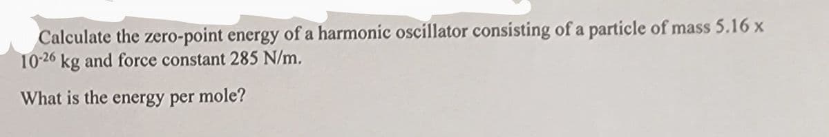 Calculate the zero-point energy of a harmonic oscillator consisting of a particle of mass 5.16 x
10-26 kg and force constant 285 N/m.
What is the energy per mole?