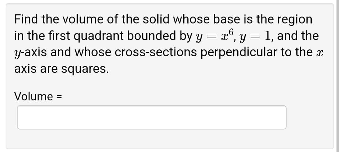 Find the volume of the solid whose base is the region
in the first quadrant bounded by y = x°, y = 1, and the
y-axis and whose cross-sections perpendicular to the x
axis are squares.
Volume :
%3D
