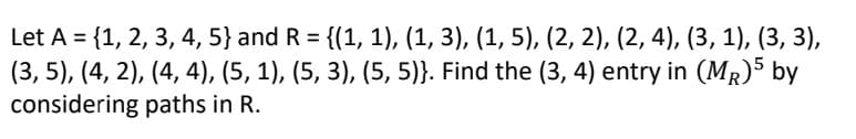 Let A = {1, 2, 3, 4, 5} and R = {(1, 1), (1, 3), (1, 5), (2, 2), (2, 4), (3, 1), (3, 3),
(3, 5), (4, 2), (4, 4), (5, 1), (5, 3), (5, 5)}. Find the (3, 4) entry in (MR)5 by
considering paths in R.