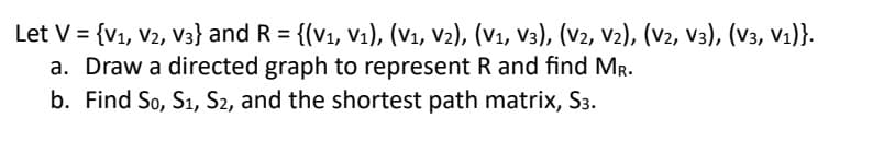 Let V = {V₁, V2, V3} and R = {(V₁, V₁), (V₁, V2), (V₁, V3), (V2, V2), (V2, V3), (V3, V₁)}.
a. Draw a directed graph to represent R and find MR.
b. Find So, S₁, S2, and the shortest path matrix, S3.