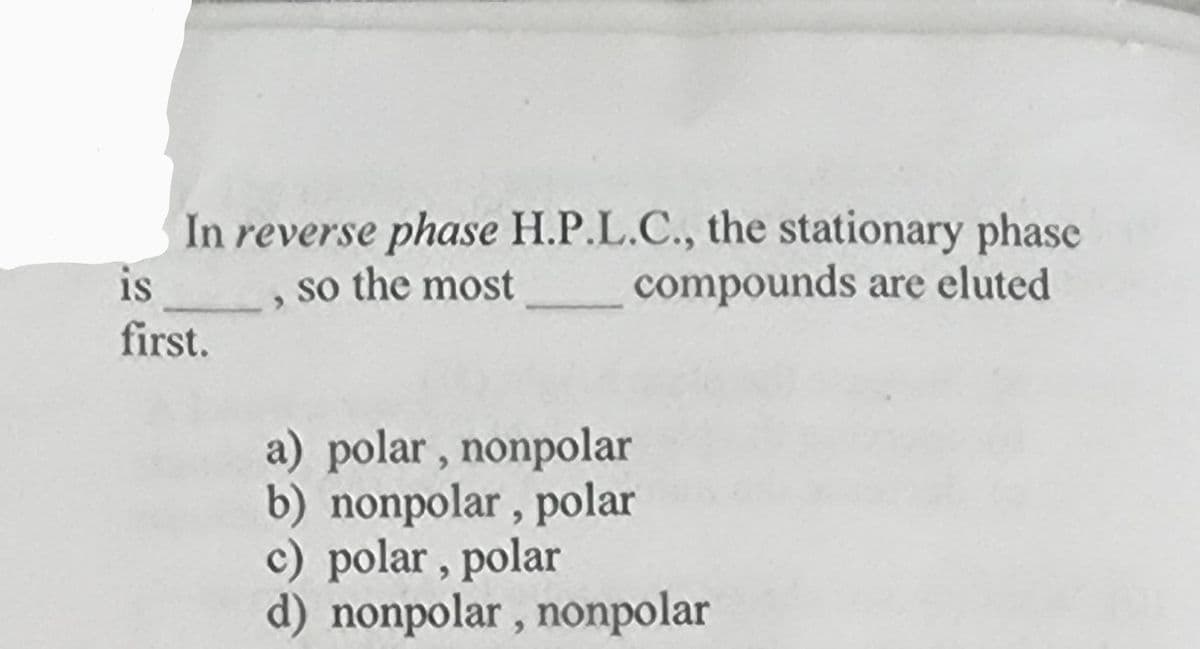 In reverse phase H.P.L.C., the stationary phase
so the most
compounds are eluted
is
first.
a) polar, nonpolar
b) nonpolar, polar
c) polar, polar
d) nonpolar, nonpolar