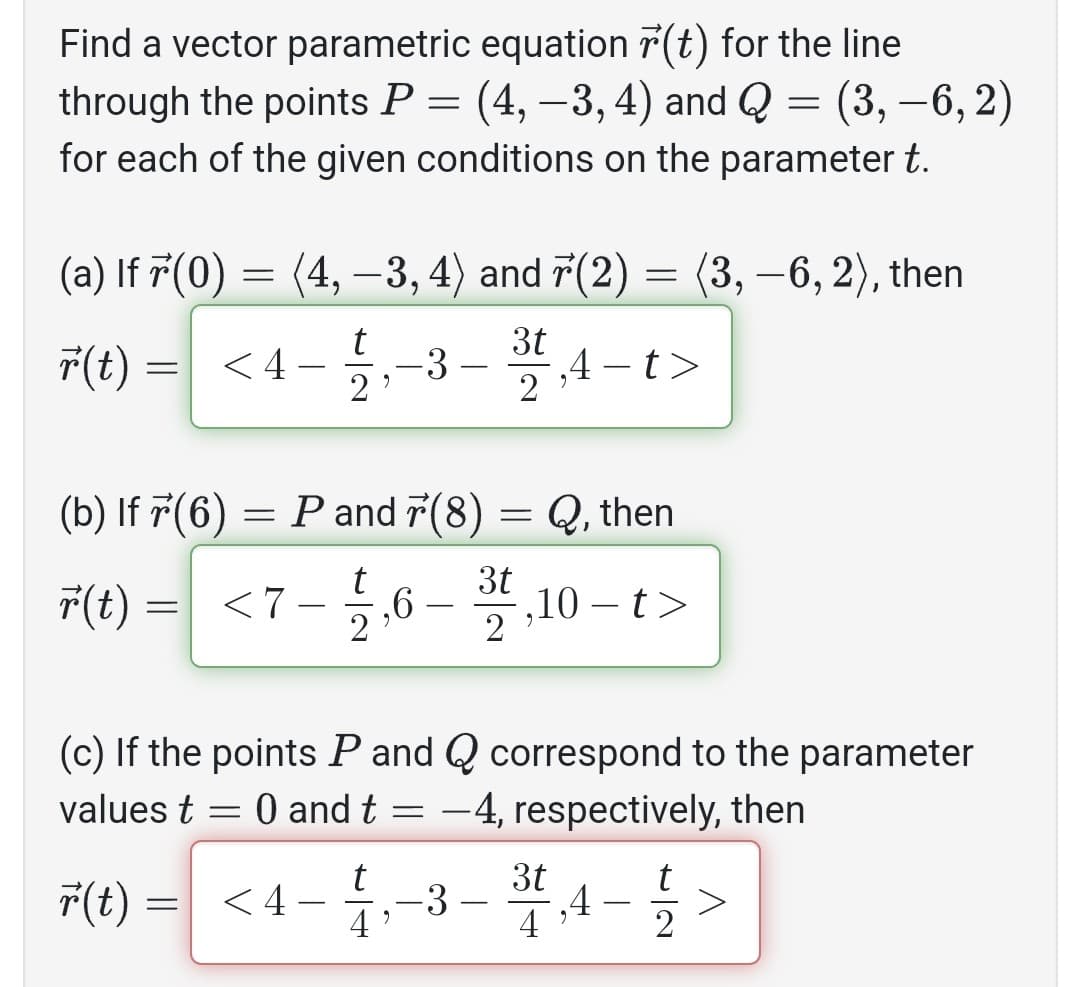 Find a vector parametric equation r(t) for the line
through the points P = (4, -3, 4) and Q = (3, -6, 2)
for each of the given conditions on the parameter t.
(a) If 7 (0)
=
(4, −3, 4) and 7(2) = (3, −6, 2), then
r(t) = <4- -3
r(t) =
(b) If 7(6)=
= P
r(t) = <7-
t
2
2
P and 7(8)
and
= <4-
-
14
9
3t
2
4-t>
(c) If the points P and Q correspond to the parameter
values t = 0 and t = -4, respectively, then
=
3t
3,4->
-3
9
7(8) = Q, then
3t
121,6-321 ,10-t>