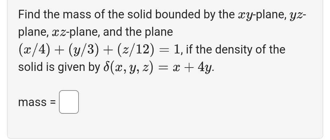 Find the mass of the solid bounded by the xy-plane, yz-
plane, xz-plane, and the plane
(x/4) + (y/3) + (z/12) = 1, if the density of the
solid is given by 8(x, y, z) = x + 4y.
mass=