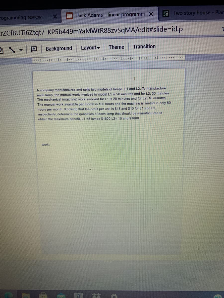 Jack Adams - linear programm X
Two story house - Plar
Sd
rogramming review
rZCfBUTi6Ztqt7_KP5b449mYaMWtR88zvSqMA/edit#slide=id.p
田
Background Layout
Theme
Transition
A company manufactures and sells two models of lamps, L1 and L2. To manufacture
each lamp, the manual work involved in model L1 is 20 minutes and for L2, 30 minutes.
The mechanical (machine) work involved for L1 is 20 minutes and for L2, 10 minutes.
The manual work available per month is 100 hours and the machine is limited to only 80
hours per month. Knowing that the profit per unit is $15 and $10 for L1 and L2,
respectively, determine the quantities of each lamp that should be manufactured to
obtain the maximum benefit, L1 =5 lamps $1600 L2= 10 and S1800
work:
