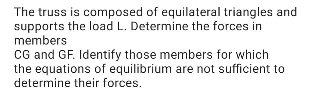 The truss is composed of equilateral triangles and
supports the load L. Determine the forces in
members
CG and GF. Identify those members for which
the equations of equilibrium are not sufficient to
determine their forces.
