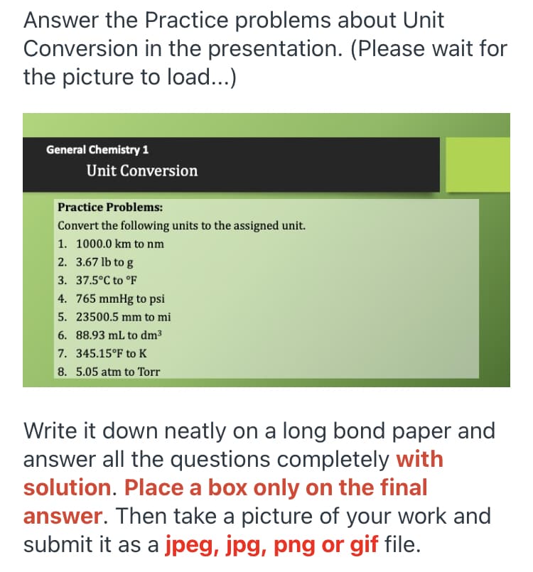 Answer the Practice problems about Unit
Conversion in the presentation. (Please wait for
the picture to load...)
General Chemistry 1
Unit Conversion
Practice Problems:
Convert the following units to the assigned unit.
1. 1000.0 km to nm
2. 3.67 lb to g
3. 37.5°C to °F
4. 765 mmHg to psi
5. 23500.5 mm to mi
6. 88.93 mL to dm3
7. 345.15°F to K
8. 5.05 atm to Torr
Write it down neatly on a long bond paper and
answer all the questions completely with
solution. Place a box only on the final
answer. Then take a picture of your work and
submit it as a jpeg, jpg, png or gif file.
