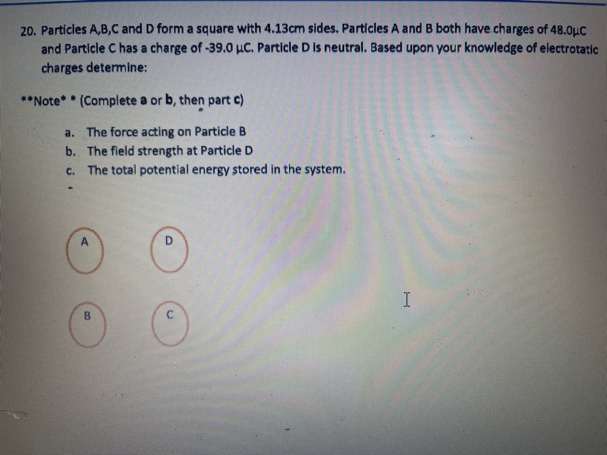 20. Particles A,B,C and D form a square with 4.13cm sides. Particles A and B both have charges of 48.0μC
and Particle C has a charge of -39.0 µC. Particle D is neutral. Based upon your knowledge of electrotatic
charges determine:
**Note* * (Complete a or b, then part c)
a. The force acting on Particle B
b.
The field strength at Particle D
C.
The total potential energy stored in the system.
A
D
B
I