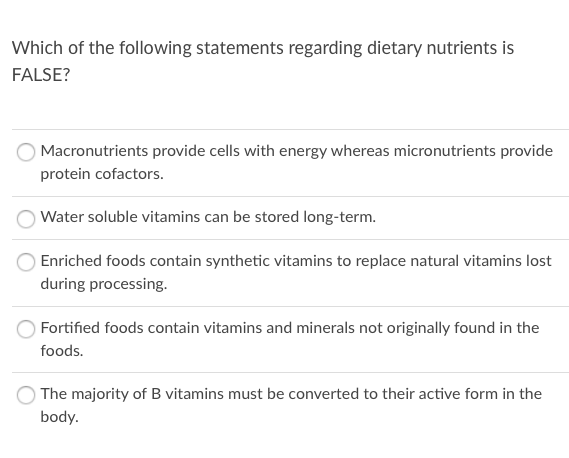 Which of the following statements regarding dietary nutrients is
FALSE?
Macronutrients provide cells with energy whereas micronutrients provide
protein cofactors.
Water soluble vitamins can be stored long-term.
Enriched foods contain synthetic vitamins to replace natural vitamins lost
during processing.
Fortified foods contain vitamins and minerals not originally found in the
foods.
The majority of B vitamins must be converted to their active form in the
body.
