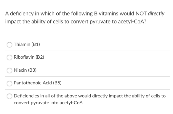 A deficiency in which of the following B vitamins would NOT directly
impact the ability of cells to convert pyruvate to acetyl-COA?
Thiamin (B1)
Riboflavin (B2)
Niacin (B3)
Pantothenoic Acid (B5)
Deficiencies in all of the above would directly impact the ability of cells to
convert pyruvate into acetyl-CoA
