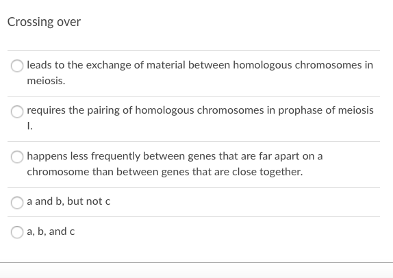 Crossing over
leads to the exchange of material between homologous chromosomes in
meiosis.
requires the pairing of homologous chromosomes in prophase of meiosis
I.
happens less frequently between genes that are far apart on a
chromosome than between genes that are close together.
a and b, but not c
a, b, and c
