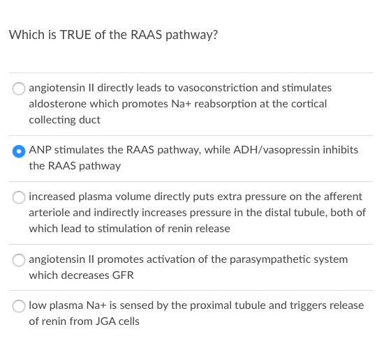 Which is TRUE of the RAAS pathway?
angiotensin Il directly leads to vasoconstriction and stimulates
aldosterone which promotes Na+ reabsorption at the cortical
collecting duct
ANP stimulates the RAAS pathway, while ADH/vasopressin inhibits
the RAAS pathway
increased plasma volume directly puts extra pressure on the afferent
arteriole and indirectly increases pressure in the distal tubule, both of
which lead to stimulation of renin release
angiotensin Il promotes activation of the parasympathetic system
which decreases GFR
low plasma Na+ is sensed by the proximal tubule and triggers release
of renin from JGA cells
