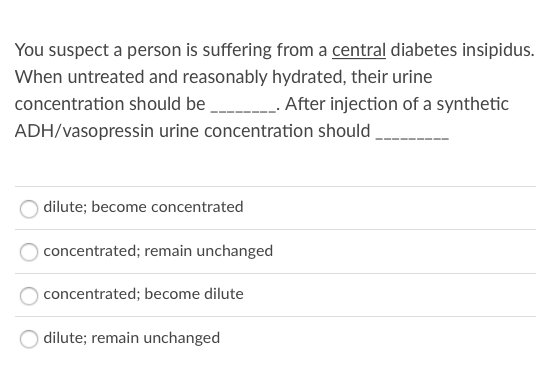 You suspect a person is suffering from a central diabetes insipidus.
When untreated and reasonably hydrated, their urine
concentration should be
. After injection of a synthetic
ADH/vasopressin urine concentration should
dilute; become concentrated
concentrated; remain unchanged
concentrated; become dilute
dilute; remain unchanged
