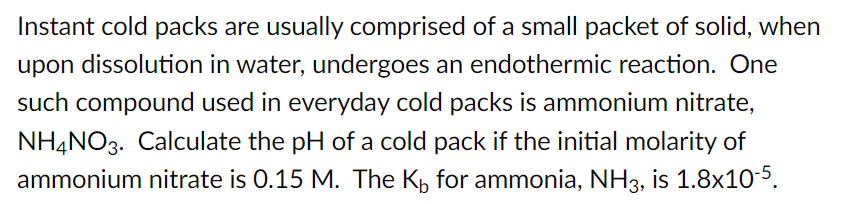 Instant cold packs are usually comprised of a small packet of solid, when
upon dissolution in water, undergoes an endothermic reaction. One
such compound used in everyday cold packs is ammonium nitrate,
NH4NO3. Calculate the pH of a cold pack if the initial molarity of
ammonium nitrate is 0.15 M. The K for ammonia, NH3, is 1.8x10-5.