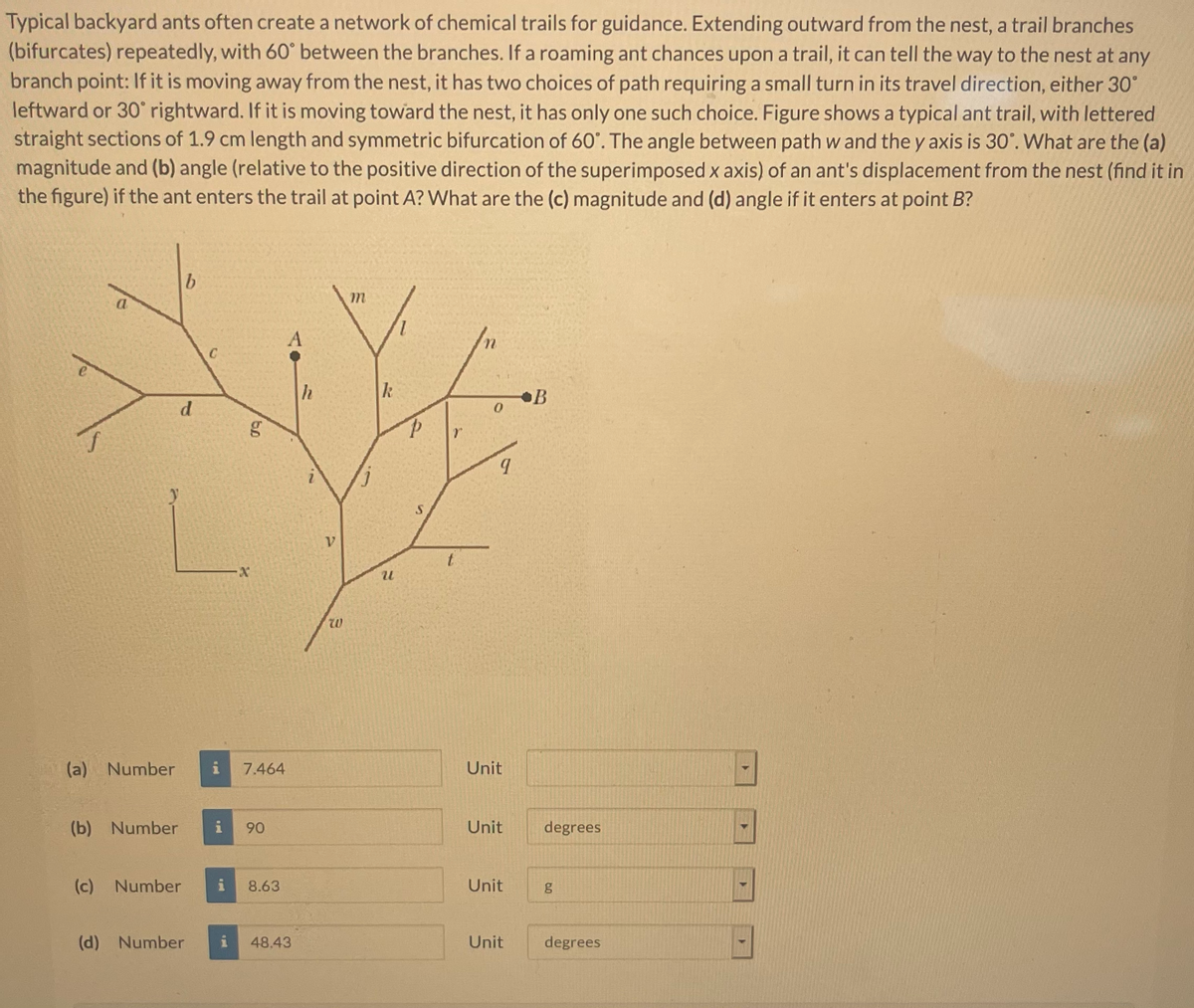 Typical backyard ants often create a network of chemical trails for guidance. Extending outward from the nest, a trail branches
(bifurcates) repeatedly, with 60° between the branches. If a roaming ant chances upon a trail, it can tell the way to the nest at any
branch point: If it is moving away from the nest, it has two choices of path requiring a small turn in its travel direction, either 30°
leftward or 30° rightward. If it is moving toward the nest, it has only one such choice. Figure shows a typical ant trail, with lettered
straight sections of 1.9 cm length and symmetric bifurcation of 60'. The angle between path w and the y axis is 30'. What are the (a)
magnitude and (b) angle (relative to the positive direction of the superimposed x axis) of an ant's displacement from the nest (find it in
the figure) if the ant enters the trail at point A? What are the (c) magnitude and (d) angle if it enters at point B?
b.
C
h
B
d
L.
12
(a) Number
7.464
Unit
(b) Number
90
Unit
degrees
(c) Number
8.63
Unit
(d) Number
48.43
Unit
degrees
9,

