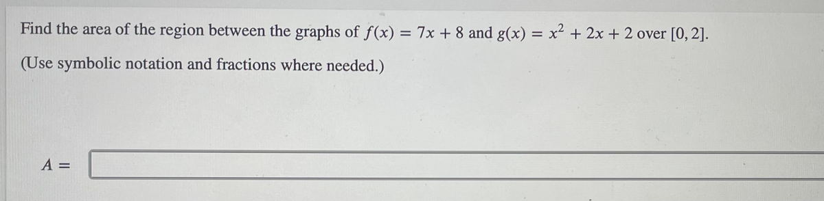 Find the area of the region between the graphs of f(x) = 7x + 8 and g(x) = x + 2x +2 over [0, 2].
%3D
(Use symbolic notation and fractions where needed.)
A =
