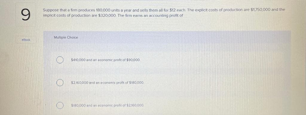 9
Suppose that a firm produces 180,000 units a year and sells them all for $12 each. The explicit costs of production are $1,750,000 and the
implicit costs of production are $320,000. The firm earns an accounting profit of
eBook
Multiple Choice
$410,000 and an economic profit of $90,000.
$2,160,000 and an economic profit of $180,000.
$180,000 and an economic profit of $2,160,000.