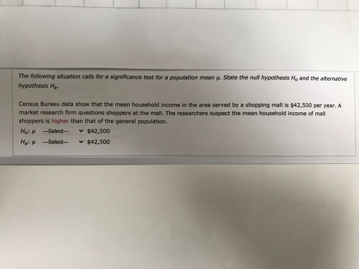 The following situation calls for a significance test for a population mean u. State the null hypothesis H. and the alternative
hypothesis H3.
Census Bureau data show that the mean household income in the area served by a shopping mall is $42,500 per year. A
market research firm questions shoppers at the mall. The researchers suspect the mean household income of mall
shoppers is higher than that of the general population.
Ho: H -Select--
v $42,500
H3: H -Select-
v $42,500
