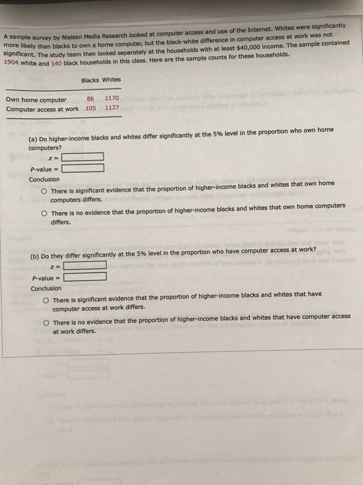 A sample survey by Nielsen Media Research looked at computer access and use of the Internet. Whites were significantly
more likely than blacks to own a home computer, but the black-white difference in computer access at work was not
Signiicant. The study team then looked separately at the households with at least $40,000 income. The sample contained
1904 white and 140 black households in this class. Here are the sample counts for these households.
Blacks Whites
Own home computer
1170
86
Computer access at work 105
1127
(a) Do higher-income blacks and whites differ significantly at the 5% level in the proportion who own home
computers?
P-value =
%3D
Conclusion
O There is significant evidence that the proportion of higher-income blacks and whites that own home
computers differs.
O There is no evidence that the proportion of higher-income blacks and whites that own home computers
differs.
(b) Do they differ significantly at the 5% level in the proportion who have computer access at work?
Z =
P-value =
Conclusion
There is significant evidence that the proportion of higher-income blacks and whites that have
computer access at work differs.
There is no evidence that the proportion of higher-income blacks and whites that have computer access
at work differs.
