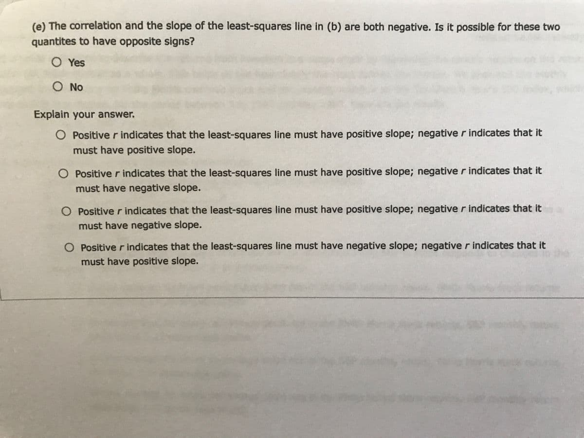 (e) The correlation and the slope of the least-squares line in (b) are both negative. Is it possible for these two
quantites to have opposite signs?
O Yes
O No
Explain your answer.
O Positive r indicates that the least-squares line must have positive slope; negative r indicates that it
must have positive slope.
O Positive r indicates that the least-squares line must have positive slope; negative r indicates that it
must have negative slope.
O Positive r indicates that the least-squares line must have positive slope; negative r indicates that it
must have negative slope.
O Positive r indicates that the least-squares line must have negative slope; negative r indicates that it
must have positive slope.
