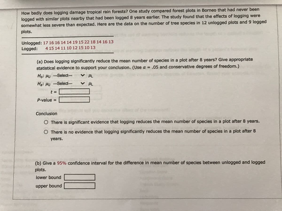 How badly does logging damage tropical rain forests? One study compared forest plots in Borneo that had never been
logged with similar plots nearby that had been logged 8 years earlier. The study found that the effects of logging were
somewhat less severe than expected. Here are the data on the number of tree species in 12 unlogged plots and 9 logged
plots.
Unlogged: 17 16 16 14 14 19 15 22 18 14 16 13
Logged:
4 15 14 11 10 12 15 10 13
(a) Does logging significantly reduce the mean number of species in a plot after 8 years? Give appropriate
statistical evidence to support your conclusion. (Use a = .05 and conservative degrees of freedom.)
Ho: HU -Select-
V HL
Ha: Hu -Select---
Tn へ
P-value =
Conclusion
O There is significant evidence that logging reduces the mean number of species in a plot after 8 years.
O There is no evidence that logging significantly reduces the mean number of species in a plot after 8
years.
(b) Give a 95% confidence interval for the difference in mean number of species between unlogged and logged
plots.
lower bound
upper bound
