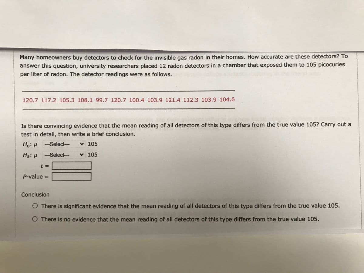 Many homeowners buy detectors to check for the invisible gas radon in their homes. How accurate are these detectors? To
answer this question, university researchers placed 12 radon detectors in a chamber that exposed them to 105 picocuries
per liter of radon. The detector readings were as follows.
120.7 117.2 105.3 108.1 99.7 120.7 100.4 103.9 121.4 112.3 103.9 104.6
Is there convincing evidence that the mean reading of all detectors of this type differs from the true value 105? Carry out a
test in detail, then write a brief conclusion.
HoiH -Select-
v 105
Select--
v 105
t =
P-value =
Conclusion
O There is significant evidence that the mean reading of all detectors of this type differs from the true value 105.
O There is no evidence that the mean reading of all detectors of this type differs from the true value 105.
