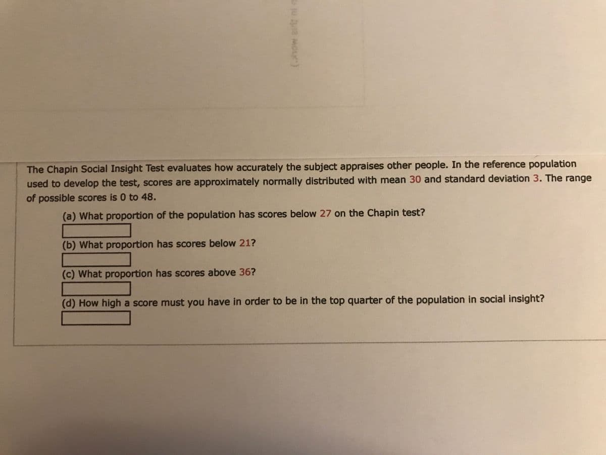 The Chapin Social Insight Test evaluates how accurately the subject appraises other people. In the reference population
used to develop the test, scores are approximately normally distributed with mean 30 and standard deviation 3. The range
of possible scores is 0 to 48.
(a) What proportion of the population has scores below 27 on the Chapin test?
(b) What proportion has scores below 21?
(c) What proportion has scores above 36?
(d) How high a score must you have in order to be in the top quarter of the population in social insight?
(how airt ni n
