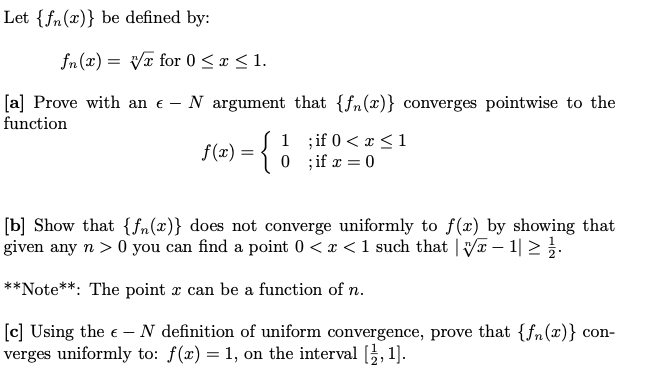 Let {fn(x)} be defined by:
fn (x) = Vx for 0 <x < 1.
[a] Prove with an e - N argument that {fn(x)} converges pointwise to the
function
f(æ) = {
1 if 0 < x < 1
0 ;if x = 0
[b] Show that {fn(x)} does not converge uniformly to f(x) by showing that
given any n > 0 you can find a point 0 < x < 1 such that | V – 1| 2.
**Note**: The point x can be a function of n.
[c] Using the e – N definition of uniform convergence, prove that {fn(x)} con-
verges uniformly to: f(x) = 1, on the interval [}, 1].
