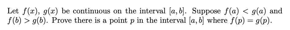 Let f(x), g(x) be continuous on the interval [a, b]. Suppose f(a) < g(a) and
f (b) > g(b). Prove there is a point p in the interval [a, b] where f(p) = g(p).
