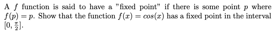 A function is said to have a "fixed point" if there is some point \( p \) where \( f(p) = p \). Show that the function \( f(x) = \cos(x) \) has a fixed point in the interval \([0, \frac{\pi}{2}]\).