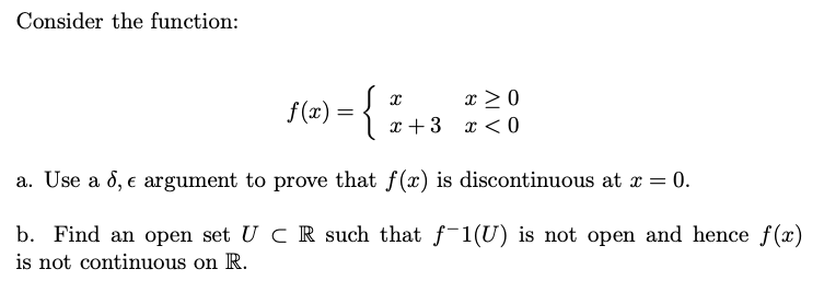 Consider the function:
{
x > 0
x + 3 x < 0
f(x) =
a. Use a d, e argument to prove that f(x) is discontinuous at x = 0.
b. Find an open set U CR such that f-1(U) is not open and hence f(x)
is not continuous on R.
