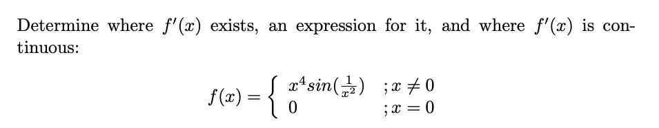 **Problem Statement:**

Determine where \( f'(x) \) exists, an expression for it, and where \( f'(x) \) is continuous:

\[ 
f(x) = 
\begin{cases} 
x^4 \sin\left(\frac{1}{x^2}\right) & ; x \neq 0 \\
0 & ; x = 0 
\end{cases} 
\]