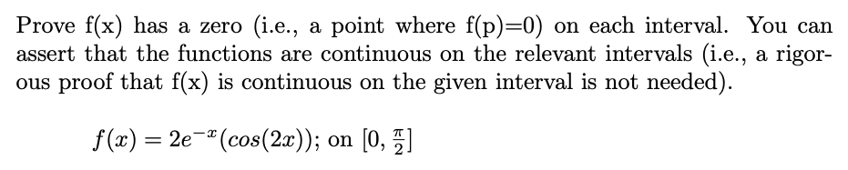 **Prove \( f(x) \) has a zero (i.e., a point where \( f(p) = 0 \)) on each interval. You can assert that the functions are continuous on the relevant intervals (i.e., a rigorous proof that \( f(x) \) is continuous on the given interval is not needed).**

\[ f(x) = 2e^{-x} (\cos(2x)); \text{ on } \left[0, \frac{\pi}{2}\right] \]

---

### Explanation:

The function \( f(x) = 2e^{-x} (\cos(2x)) \) is defined on the interval \([0, \frac{\pi}{2}]\). The goal is to demonstrate that a zero exists within this interval, meaning there exists a point \( p \) within \([0, \frac{\pi}{2}]\) where \( f(p) = 0 \). Continuity within the interval can be assumed without a detailed proof due to the nature of exponential and trigonometric functions composing \( f(x) \).