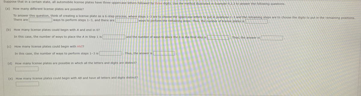 Suppose that in a certain state, all automobile license plates have three uppercase letters followed by three digits. Use the method illustrated in Example 9.2.2 to answer the following questions.
(a) How many different license plates are possible?
To answer this question, think of creating a license plate as a 6-step process, where steps 1-3 are to choose the uppercase letters to put in positions 1-3 and the remaining steps are to choose the digits to put in the remaining positions.
There are
ways to perform steps 1-3, and there are
ways to perform the remaining steps. Thus, the number of license plates is
(b) How many license plates could begin with A and end in 0?
In this case, the number of ways to place the A in Step 1 is
and the number of ways to place the 0 in the final step is
Thus, the answer is
(c) How many license plates could begin with HVI?
In this case, the number of ways to perform steps 1-3 is
Thus, the answer is
(d) How many license plates are possible in which all the letters and digits are distinct?
(e) How many license plates could begin with AB and have all letters and digits distinct?
