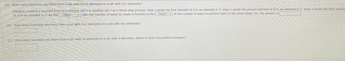 (a) How many functions are there from a set with three elements to a set with five elements?
Imagine creating a'function from a 3-element set S to another set T as a three-step process. Step 1 sends the first element of S to an element in T; Step 2 sends the second element of S to an element in T; Step 3 sends the third eleme
of S to an element in T. By the Select-
rule, the number of ways to create a function is the -Select- v of the number of ways to perform each of the three steps. So, the answer is
(b) How many functions are there from a set with four elements to a set with two elements?
(c) How many functions are there from a set with m elements to a set with n elements, where m and n are positive integers?
