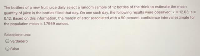 The bottlers of a new fruit juice daily select a random sample of 12 bottles of the drink to estimate the mean
quantity of juice in the bottles filled that day. On one such day, the following results were observed: = 12.03; s =
0.12. Based on this information, the margin of error associated with a 90 percent confidence interval estimate for
the population mean is 1.7959 ounces.
Seleccione una:
O Verdadero
Falso
