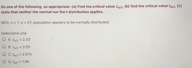 Do one of the following, as appropriate: (a) Find the critical value za/2, (b) find the critical value ta/2, (c)
state that neither the normal nor the t distribution applies.
98%; n = 7; 0 = 27; population appears to be normally distributed.
Seleccione una:
O A. Za2 = 2.33
B. Za2 = 2.05
C. ta2 = 2.575
%3D
D. ta2 = 1.96
O O
