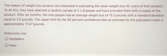 The makers of weight loss product are interested in estimating the mean weight loss for users of their product.
To do this, they have selected a random sample of n = 9 people and have provided them with a supply of the
product. After six months, the nine people had an average weight loss of 15.3 pounds with a standard deviation
equal to 3.5 pounds. The upper limit for the 90 percent confidence interval estimate for the population mean is
approximately 17.47 pounds.
Seleccione una:
O Verdadero
Falso
