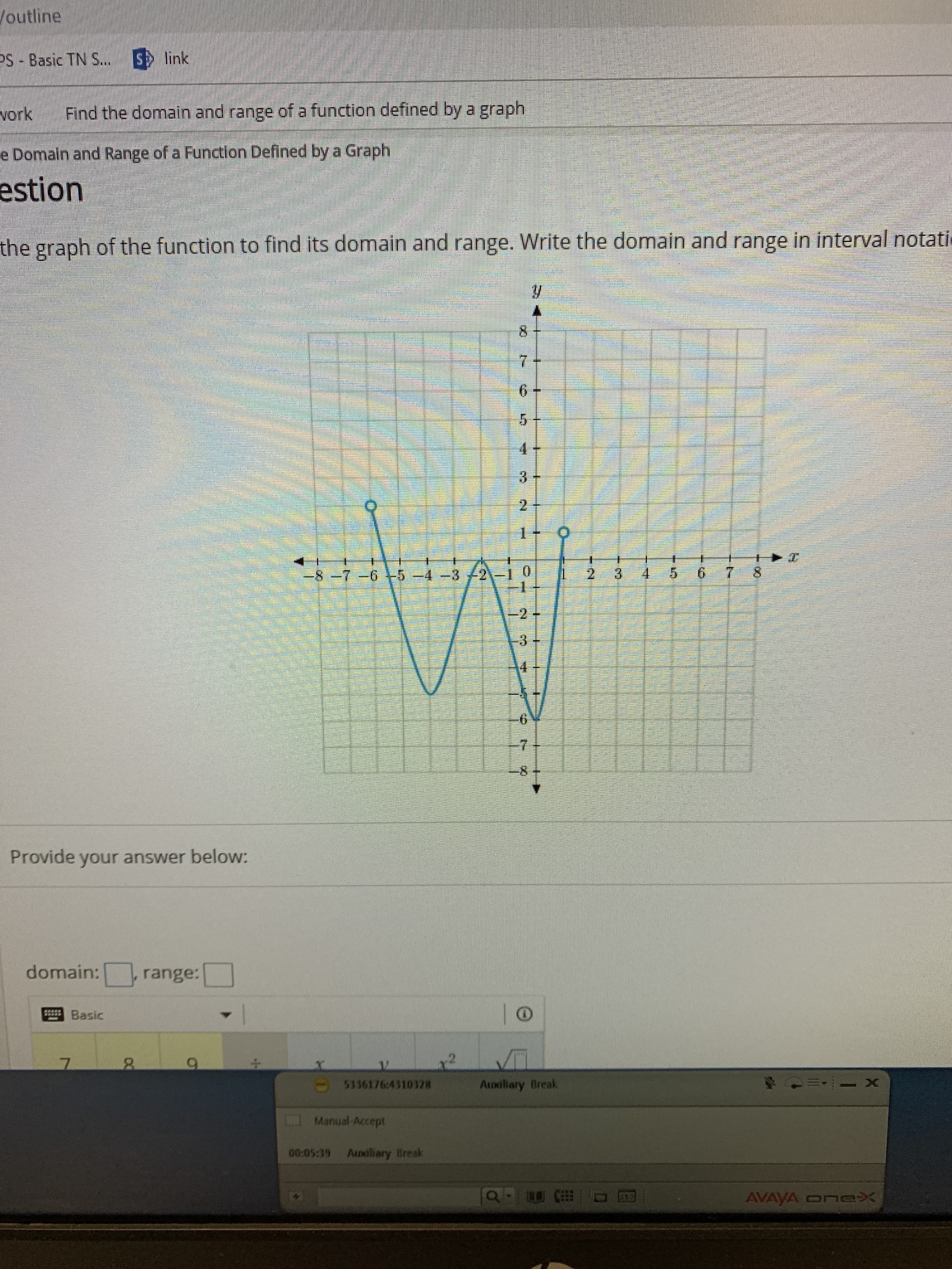 Joutline
S link
PS-Basic TN S.
Find the domain and range of a function defined by a graph
vork
e Domain and Range of a Function Defined by a Graph
estion
the graph of the function to find its domain and range. Write the domain and range in interval notati
y
7
6
5
3
5
2 3
6
8-7 -6 -5 4-32
2 +
3+
6
-8
Provide your answer below:
domain:
range:
Basic
X
5336176c4310328
Auxiliary Break
Manual Accept
00:05:39
Audliary Break
AVAYA Onex
