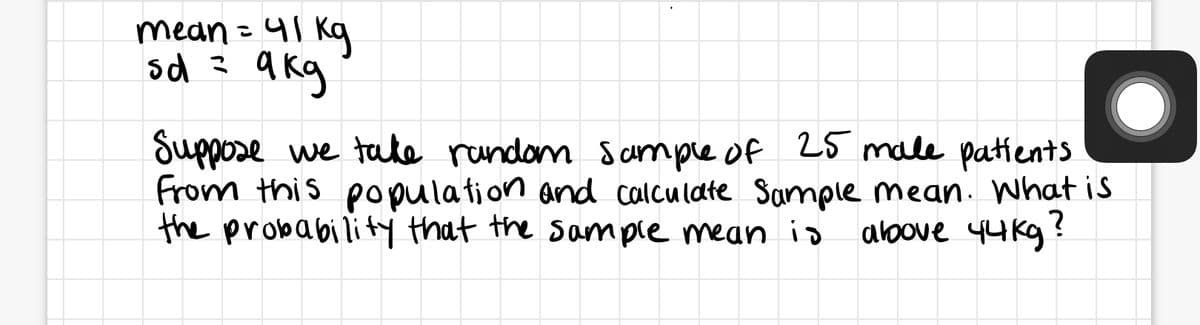 mean =41 kq
sd 3 akg
Suppose we tate rundom sampie of 25 male patients
From this population and calculate Sample mean. What is
the probability that the sample mean io
above 44 kg?
