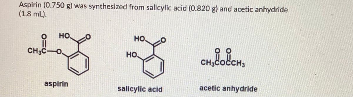 Aspirin (0.750 g) was synthesized from salicylic acid (0.820 g) and acetic anhydride
(1.8 mL).
но.
HO,
CH3C-O.
оо
HO,
CH3COCCH3
aspirin
salicylic acid
acetic anhydride
