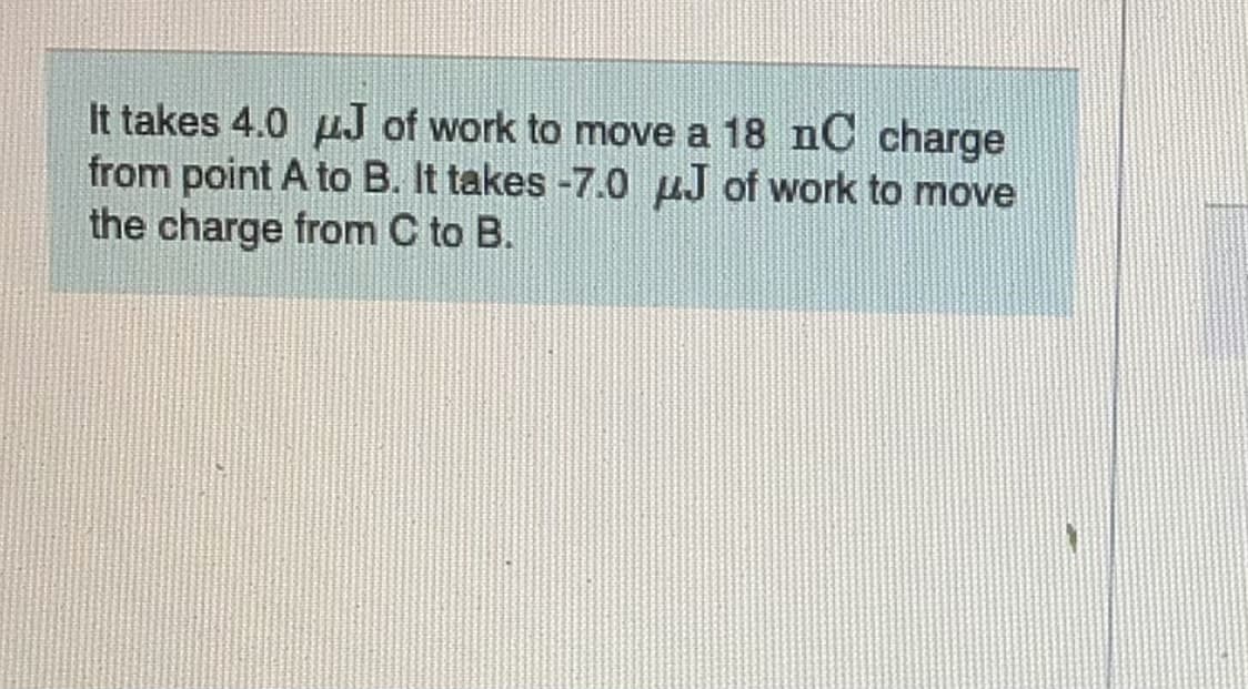 It takes 4.0 pJ of work to move a 18 nC charge
from point A to B. It takes -7.0 µJ of work to move
the charge from C to B.
