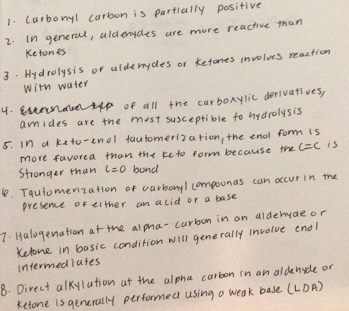 1. Curbonyl carbon is partially positive
in general , uldenydes ure more reactive than
Keton es
2.
3 Hydrolysis of uldenydes or Ketones involves reaction
With water
4. EsteroracdAsp of all
amides are the most suscepti ble to nydrolysis
the carboxylic derivati ves,
5. in a ke to-enol tau tomeriz a tion, the enol form is
more favorea than the ke to form because the =CIS
Stronger than le0 bond
e. Tautomerization of carbonyl Lompounas can occur in the
presence Of ei ther an acid or a base
7.Halogenation at the al pha - curbon in an aldehyde or
Ketone in basic condition will generally Involue enol
Intermediutes
8- Direct alKylution at the alpha carbon in an aldehyde or
ketone is generully performed using o weak base (LDA)
