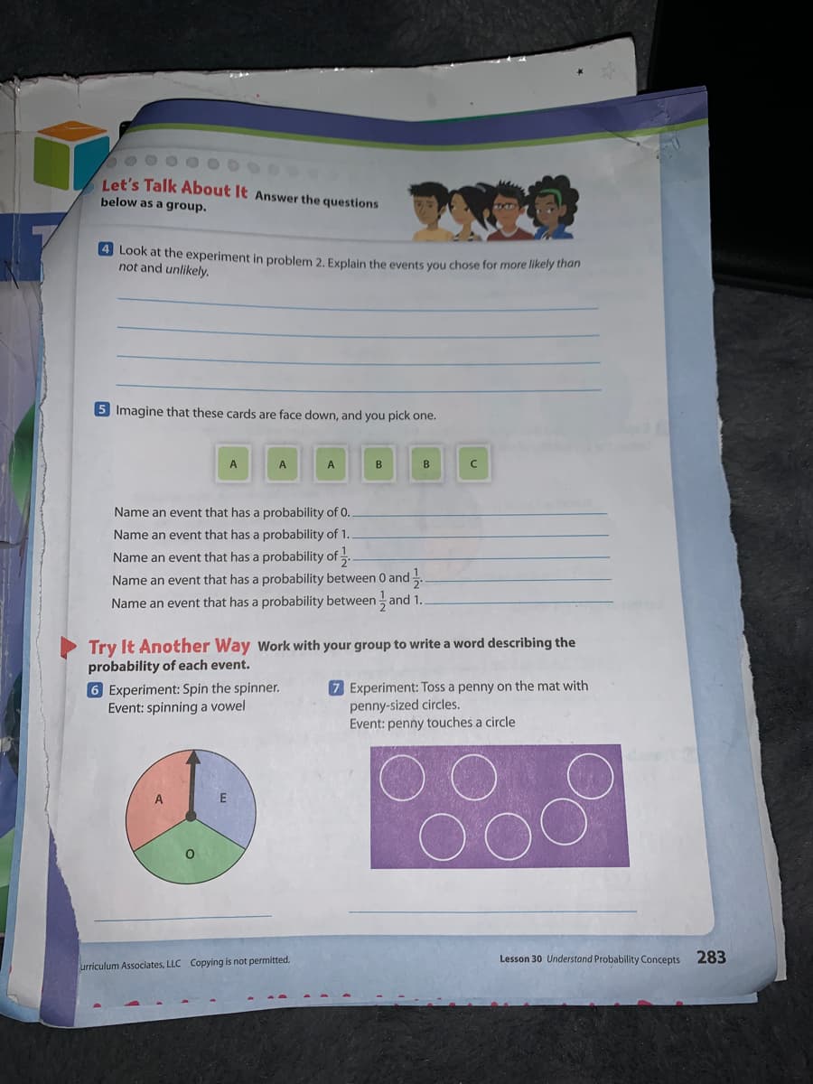 Let's Talk About It Answer the questions
below as a group.
4 Look at the experiment in problem 2. Explain the events you chose for more likely tnan
not and unlikely.
5 Imagine that these cards are face down, and you pick one.
A
A
A
B
B
Name an event that has a probability of 0.
Name an event that has a probability of 1.
Name an event that has a probability of -.
Name an event that has a probability between 0 and.
Name an event that has a probability between and 1.
Try It Another Way Work with your group to write a word describing the
probability of each event.
6 Experiment: Spin the spinner.
Event: spinning a vowel
7 Experiment: Toss a penny on the mat with
penny-sized circles.
Event: penny touches a circle
E
Lesson 30 Understand Probability Concepts 283
urriculum Associates, LLC Copying is not permitted.
