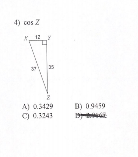 **Trigonometry Problem: Calculating Cosine**

**Problem Statement:**

Given the right triangle \( \triangle XYZ \) with side lengths \( XY = 12 \) units, \( YZ = 35 \) units, and hypotenuse \( XZ = 37 \) units, find \(\cos Z\).

**Diagram:**

The diagram presents a right triangle \( \triangle XYZ \) where:
- \( X \) and \( Y \) are the two vertices forming the right angle.
- Side \( XY \) (adjacent to angle \( Z \)) has a length of 12 units.
- Side \( YZ \) (opposite to angle \( Z \)) has a length of 35 units.
- Hypotenuse \( XZ \) has a length of 37 units.

**Multiple Choice Options:**

A) 0.3429  
B) 0.9459  
C) 0.3243  
D) 0.2167 (crossed out)

**Explanation:**

To find \(\cos Z\), we utilize the definition of cosine in a right triangle, which is given by the ratio of the length of the adjacent side to the length of the hypotenuse.

\[
\cos Z = \frac{\text{Adjacent Side}}{\text{Hypotenuse}} = \frac{XY}{XZ} = \frac{12}{37}
\]

Calculating the ratio:

\[
\frac{12}{37} \approx 0.3243
\]

Thus, the correct answer is:

**C) 0.3243**