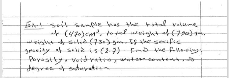 Ex soitsample has the totel volume
uf (470)cm², to tal weight af(790) gun
weight uf selid(730)gm Ef the secifie
gravity af salidis(2-7)
Poyosity, Void ratro, water contentro
deyreet satuvation
Frnd the foltlosings
