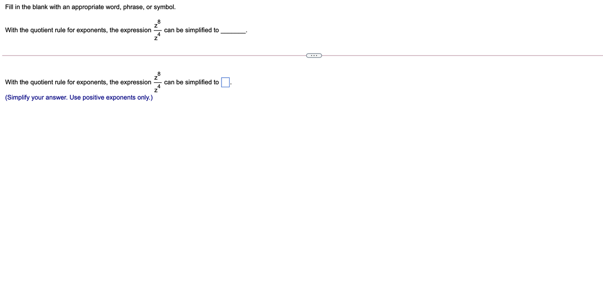 Fill in the blank with an appropriate word, phrase, or symbol.
8
With the quotient rule for exponents, the expression
can be simplified to
4
...
With the quotient rule for exponents, the expression
can be simplified to
4
(Simplify your answer. Use positive exponents only.)
